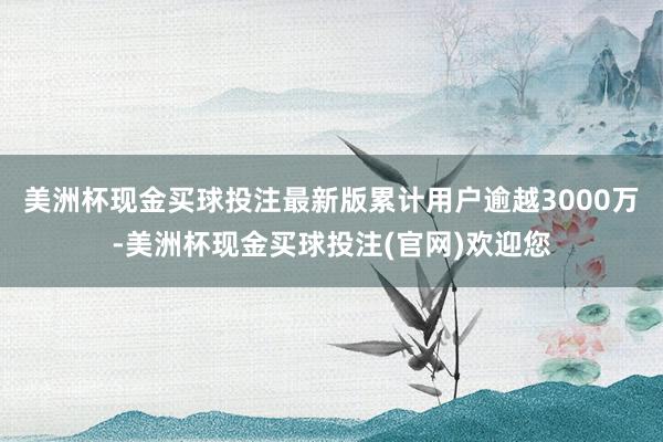 美洲杯现金买球投注最新版累计用户逾越3000万-美洲杯现金买球投注(官网)欢迎您