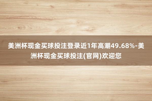 美洲杯现金买球投注登录近1年高潮49.68%-美洲杯现金买球投注(官网)欢迎您