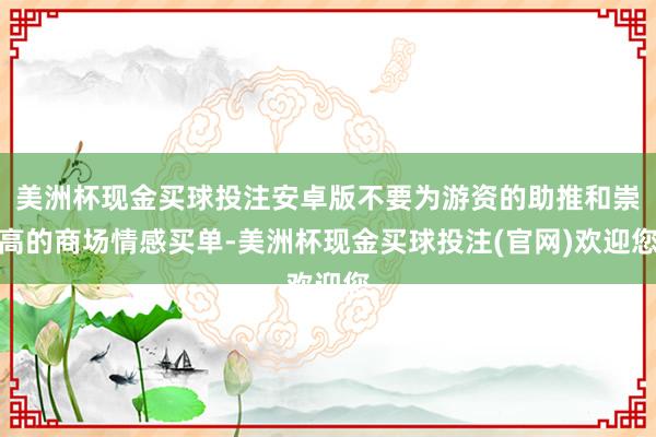 美洲杯现金买球投注安卓版不要为游资的助推和崇高的商场情感买单-美洲杯现金买球投注(官网)欢迎您