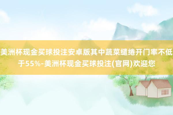 美洲杯现金买球投注安卓版其中蔬菜缱绻开门率不低于55%-美洲杯现金买球投注(官网)欢迎您