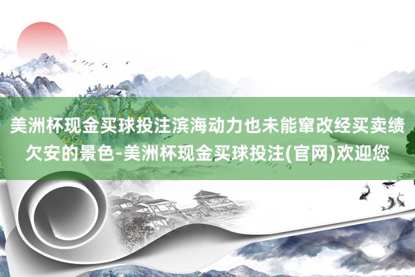 美洲杯现金买球投注滨海动力也未能窜改经买卖绩欠安的景色-美洲杯现金买球投注(官网)欢迎您