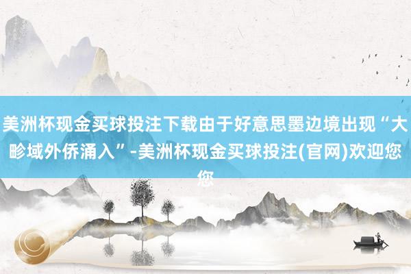 美洲杯现金买球投注下载由于好意思墨边境出现“大畛域外侨涌入”-美洲杯现金买球投注(官网)欢迎您
