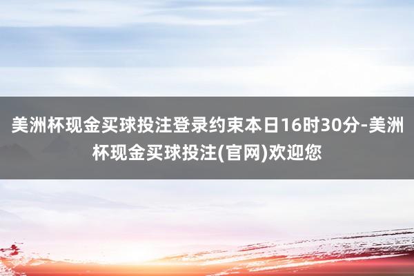 美洲杯现金买球投注登录约束本日16时30分-美洲杯现金买球投注(官网)欢迎您
