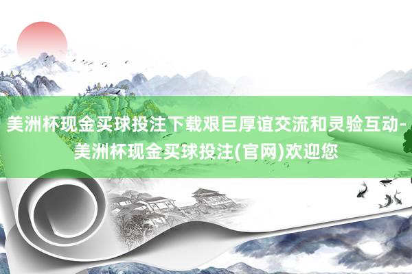 美洲杯现金买球投注下载艰巨厚谊交流和灵验互动-美洲杯现金买球投注(官网)欢迎您