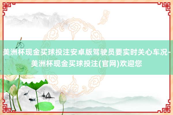 美洲杯现金买球投注安卓版驾驶员要实时关心车况-美洲杯现金买球投注(官网)欢迎您
