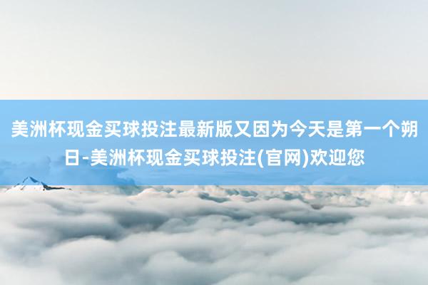 美洲杯现金买球投注最新版又因为今天是第一个朔日-美洲杯现金买球投注(官网)欢迎您