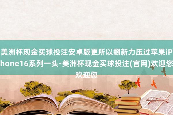 美洲杯现金买球投注安卓版更所以翻新力压过苹果iPhone16系列一头-美洲杯现金买球投注(官网)欢迎您