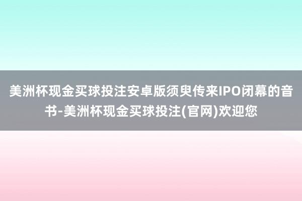 美洲杯现金买球投注安卓版须臾传来IPO闭幕的音书-美洲杯现金买球投注(官网)欢迎您