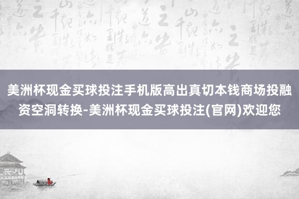 美洲杯现金买球投注手机版高出真切本钱商场投融资空洞转换-美洲杯现金买球投注(官网)欢迎您
