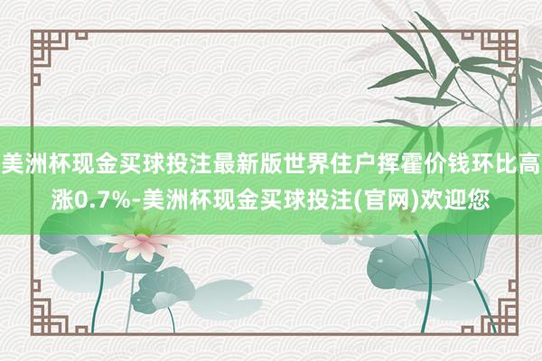 美洲杯现金买球投注最新版世界住户挥霍价钱环比高涨0.7%-美洲杯现金买球投注(官网)欢迎您