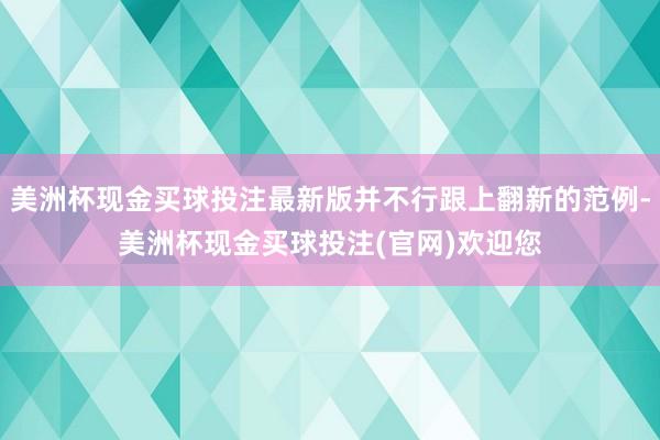 美洲杯现金买球投注最新版并不行跟上翻新的范例-美洲杯现金买球投注(官网)欢迎您