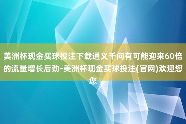 美洲杯现金买球投注下载通义千问有可能迎来60倍的流量增长后劲-美洲杯现金买球投注(官网)欢迎您