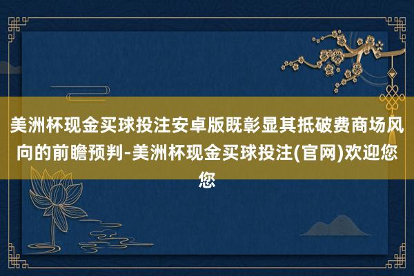 美洲杯现金买球投注安卓版既彰显其抵破费商场风向的前瞻预判-美洲杯现金买球投注(官网)欢迎您