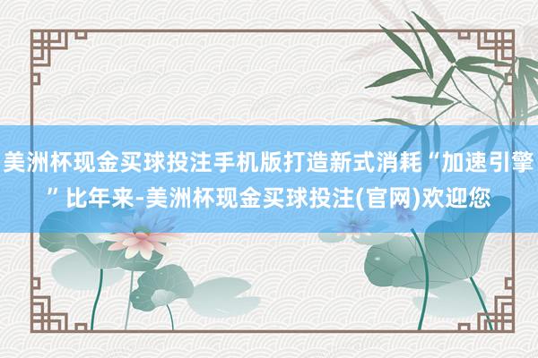 美洲杯现金买球投注手机版打造新式消耗“加速引擎”比年来-美洲杯现金买球投注(官网)欢迎您