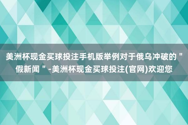 美洲杯现金买球投注手机版举例对于俄乌冲破的＂假新闻＂-美洲杯现金买球投注(官网)欢迎您
