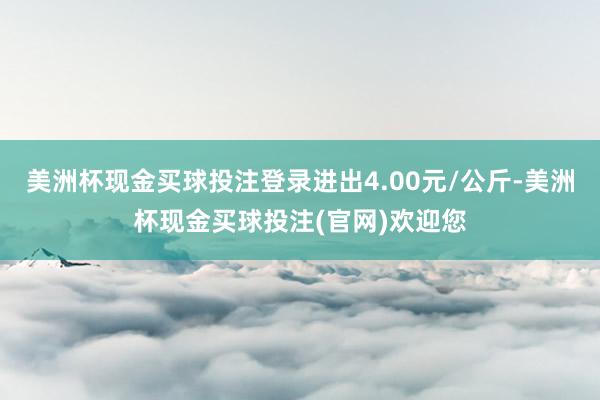 美洲杯现金买球投注登录进出4.00元/公斤-美洲杯现金买球投注(官网)欢迎您