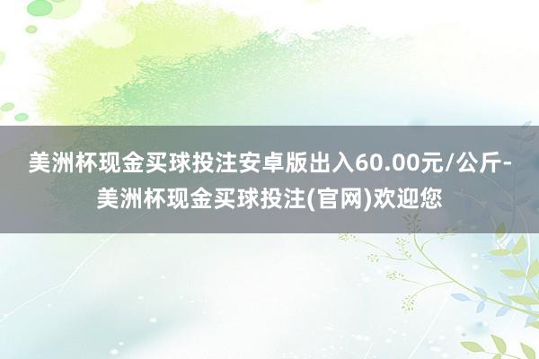 美洲杯现金买球投注安卓版出入60.00元/公斤-美洲杯现金买球投注(官网)欢迎您