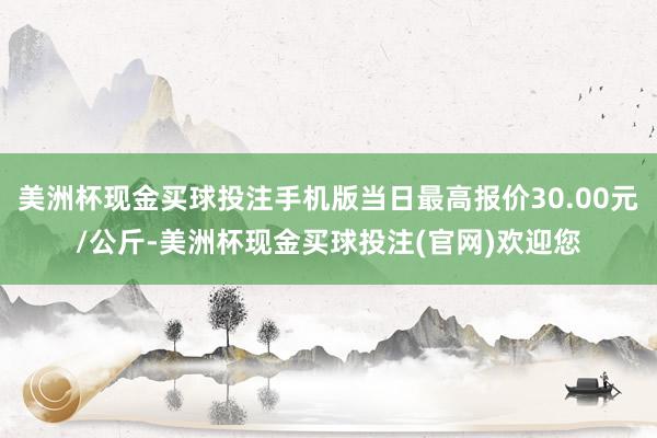 美洲杯现金买球投注手机版当日最高报价30.00元/公斤-美洲杯现金买球投注(官网)欢迎您