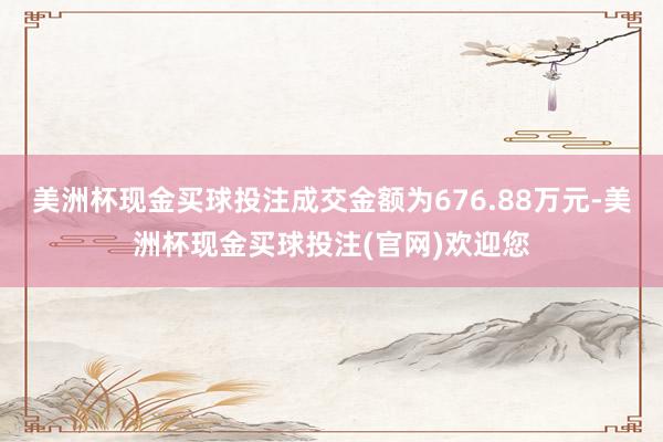美洲杯现金买球投注成交金额为676.88万元-美洲杯现金买球投注(官网)欢迎您