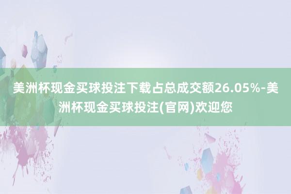 美洲杯现金买球投注下载占总成交额26.05%-美洲杯现金买球投注(官网)欢迎您