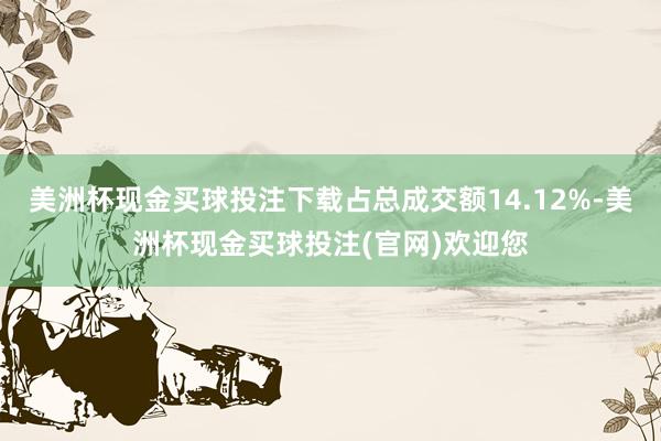 美洲杯现金买球投注下载占总成交额14.12%-美洲杯现金买球投注(官网)欢迎您