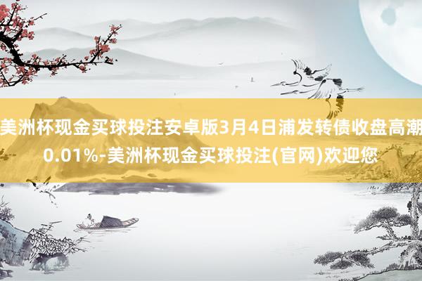 美洲杯现金买球投注安卓版3月4日浦发转债收盘高潮0.01%-美洲杯现金买球投注(官网)欢迎您