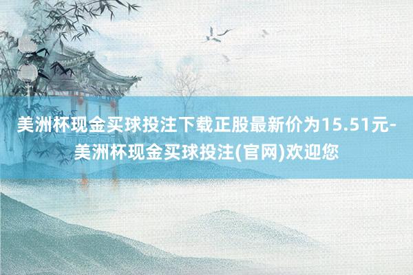 美洲杯现金买球投注下载正股最新价为15.51元-美洲杯现金买球投注(官网)欢迎您