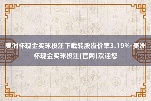 美洲杯现金买球投注下载转股溢价率3.19%-美洲杯现金买球投注(官网)欢迎您