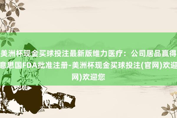 美洲杯现金买球投注最新版维力医疗：公司居品赢得好意思国FDA批准注册-美洲杯现金买球投注(官网)欢迎您
