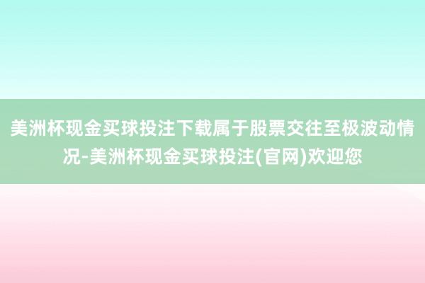 美洲杯现金买球投注下载属于股票交往至极波动情况-美洲杯现金买球投注(官网)欢迎您