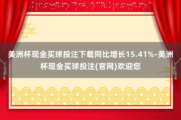 美洲杯现金买球投注下载同比增长15.41%-美洲杯现金买球投注(官网)欢迎您
