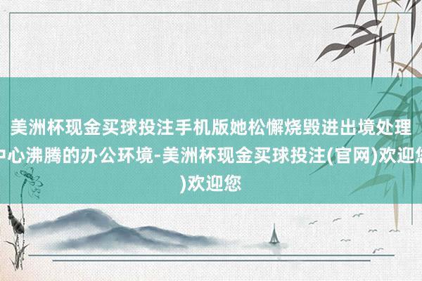 美洲杯现金买球投注手机版她松懈烧毁进出境处理中心沸腾的办公环境-美洲杯现金买球投注(官网)欢迎您