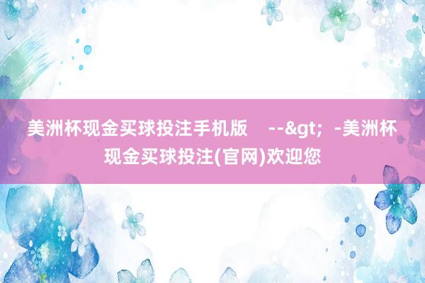 美洲杯现金买球投注手机版    -->  -美洲杯现金买球投注(官网)欢迎您