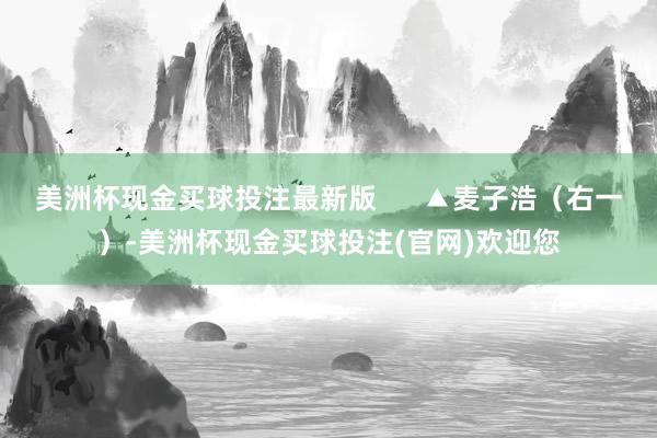 美洲杯现金买球投注最新版      ▲麦子浩（右一）-美洲杯现金买球投注(官网)欢迎您