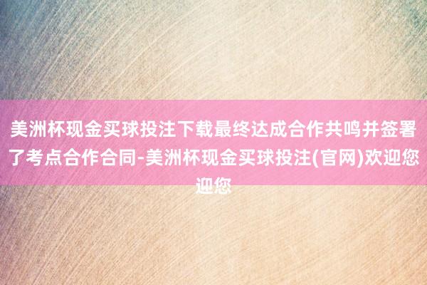 美洲杯现金买球投注下载最终达成合作共鸣并签署了考点合作合同-美洲杯现金买球投注(官网)欢迎您