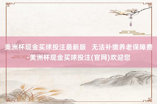美洲杯现金买球投注最新版   无法补缴养老保障费-美洲杯现金买球投注(官网)欢迎您