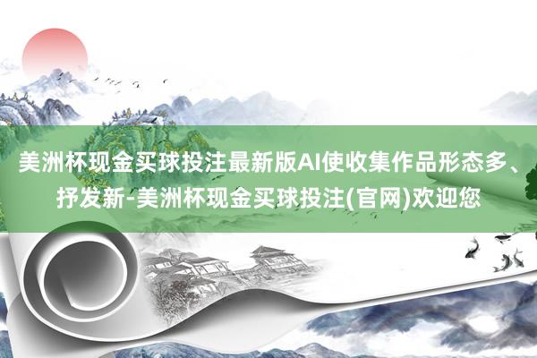 美洲杯现金买球投注最新版AI使收集作品形态多、抒发新-美洲杯现金买球投注(官网)欢迎您