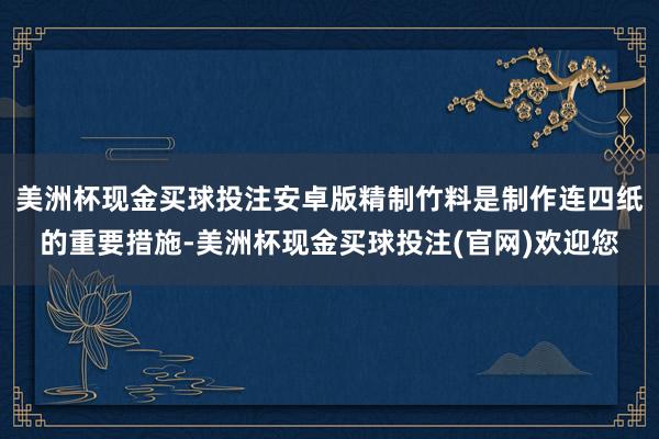 美洲杯现金买球投注安卓版精制竹料是制作连四纸的重要措施-美洲杯现金买球投注(官网)欢迎您