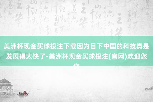美洲杯现金买球投注下载因为目下中国的科技真是发展得太快了-美洲杯现金买球投注(官网)欢迎您