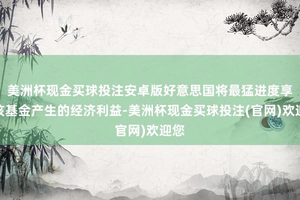 美洲杯现金买球投注安卓版好意思国将最猛进度享有该基金产生的经济利益-美洲杯现金买球投注(官网)欢迎您