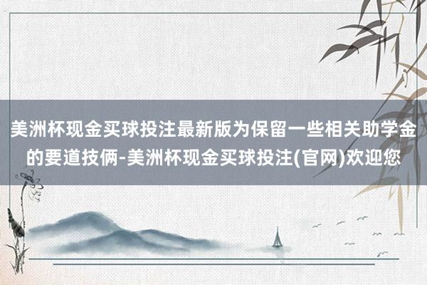 美洲杯现金买球投注最新版为保留一些相关助学金的要道技俩-美洲杯现金买球投注(官网)欢迎您