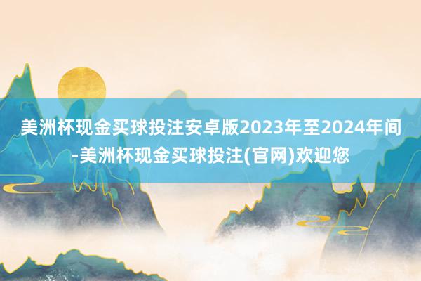 美洲杯现金买球投注安卓版2023年至2024年间-美洲杯现金买球投注(官网)欢迎您