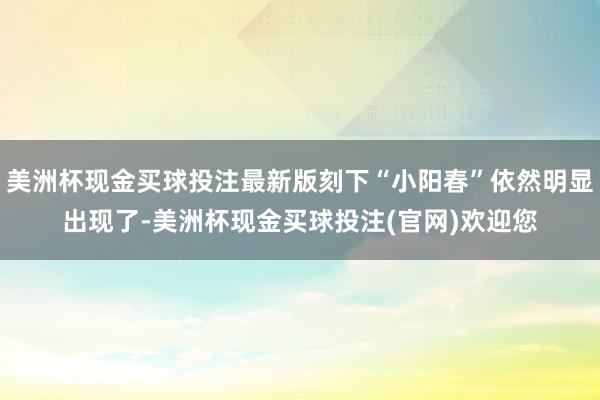 美洲杯现金买球投注最新版刻下“小阳春”依然明显出现了-美洲杯现金买球投注(官网)欢迎您