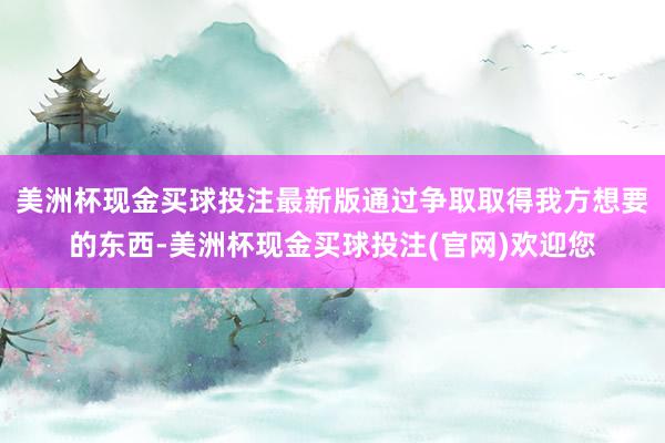 美洲杯现金买球投注最新版通过争取取得我方想要的东西-美洲杯现金买球投注(官网)欢迎您