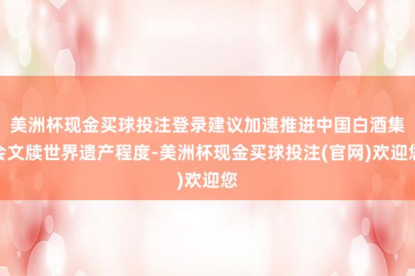 美洲杯现金买球投注登录建议加速推进中国白酒集会文牍世界遗产程度-美洲杯现金买球投注(官网)欢迎您
