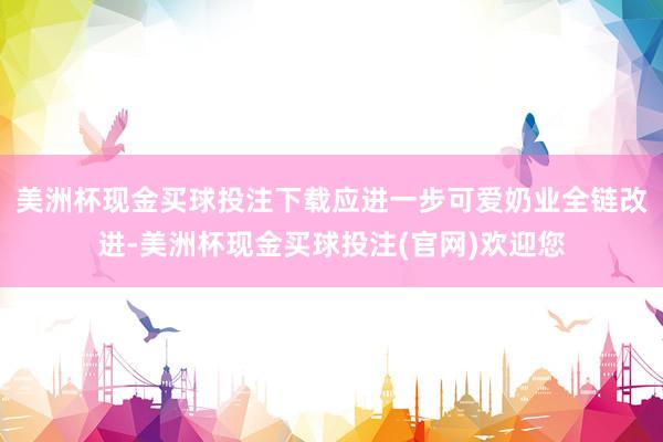 美洲杯现金买球投注下载应进一步可爱奶业全链改进-美洲杯现金买球投注(官网)欢迎您