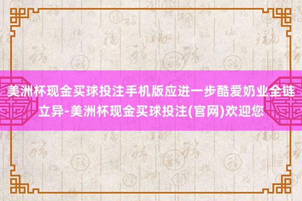 美洲杯现金买球投注手机版应进一步酷爱奶业全链立异-美洲杯现金买球投注(官网)欢迎您