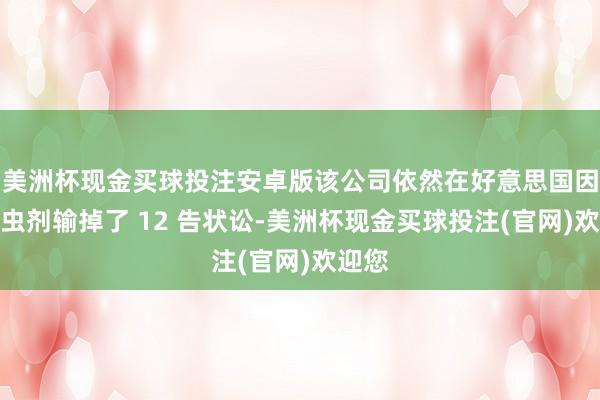 美洲杯现金买球投注安卓版该公司依然在好意思国因该杀虫剂输掉了 12 告状讼-美洲杯现金买球投注(官网)欢迎您