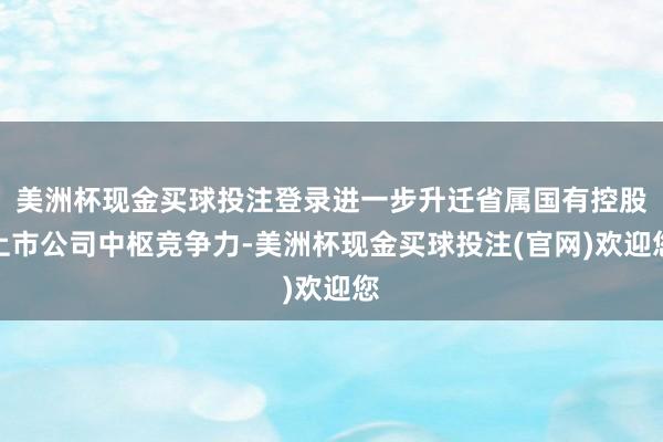 美洲杯现金买球投注登录进一步升迁省属国有控股上市公司中枢竞争力-美洲杯现金买球投注(官网)欢迎您
