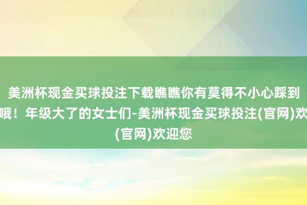美洲杯现金买球投注下载瞧瞧你有莫得不小心踩到雷区哦！年级大了的女士们-美洲杯现金买球投注(官网)欢迎您